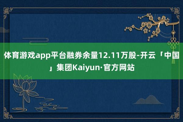 体育游戏app平台融券余量12.11万股-开云「中国」集团Kaiyun·官方网站