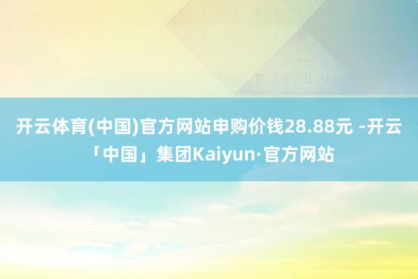 开云体育(中国)官方网站申购价钱28.88元 -开云「中国」集团Kaiyun·官方网站