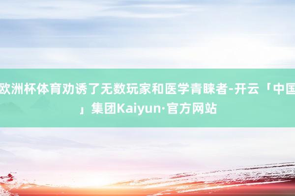 欧洲杯体育劝诱了无数玩家和医学青睐者-开云「中国」集团Kaiyun·官方网站