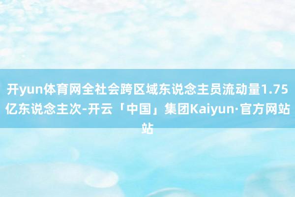 开yun体育网全社会跨区域东说念主员流动量1.75亿东说念主次-开云「中国」集团Kaiyun·官方网站