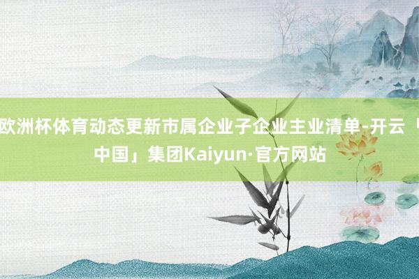 欧洲杯体育动态更新市属企业子企业主业清单-开云「中国」集团Kaiyun·官方网站