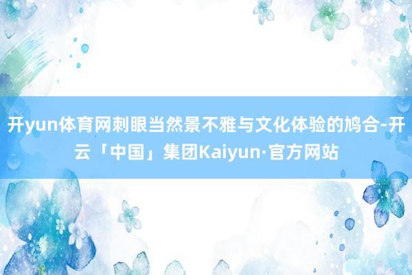 开yun体育网刺眼当然景不雅与文化体验的鸠合-开云「中国」集团Kaiyun·官方网站