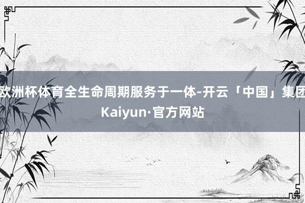欧洲杯体育全生命周期服务于一体-开云「中国」集团Kaiyun·官方网站