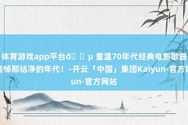 体育游戏app平台🎵 重温70年代经典电影歌曲，追悼那结净的年代！-开云「中国」集团Kaiyun·官方网站