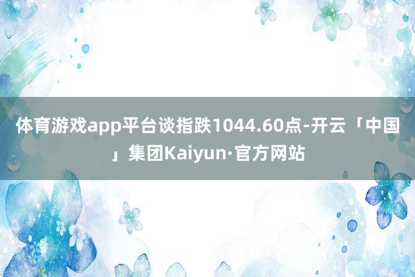 体育游戏app平台　　谈指跌1044.60点-开云「中国」集团Kaiyun·官方网站