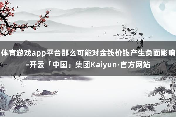 体育游戏app平台那么可能对金钱价钱产生负面影响-开云「中国」集团Kaiyun·官方网站