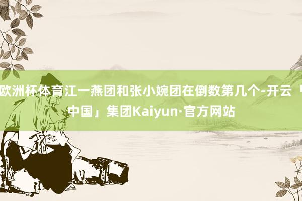 欧洲杯体育江一燕团和张小婉团在倒数第几个-开云「中国」集团Kaiyun·官方网站