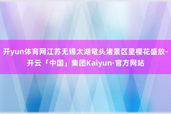 开yun体育网江苏无锡太湖鼋头渚景区里樱花盛放-开云「中国」集团Kaiyun·官方网站