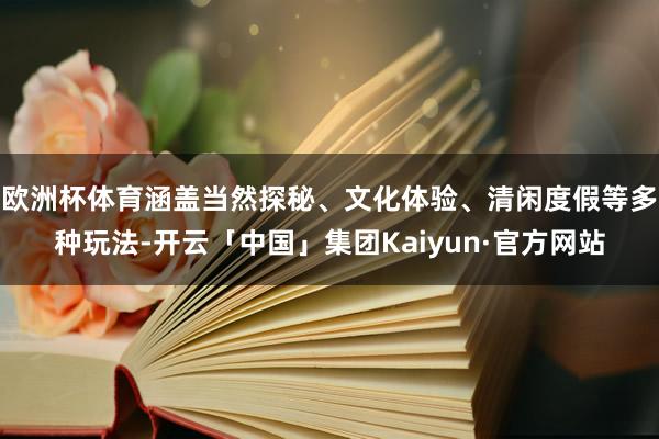 欧洲杯体育涵盖当然探秘、文化体验、清闲度假等多种玩法-开云「中国」集团Kaiyun·官方网站