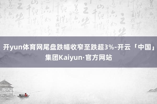 开yun体育网尾盘跌幅收窄至跌超3%-开云「中国」集团Kaiyun·官方网站