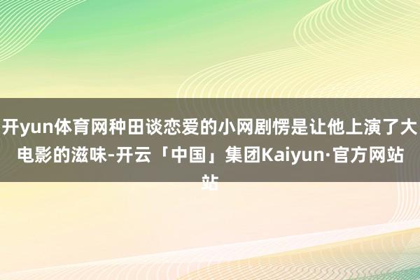 开yun体育网种田谈恋爱的小网剧愣是让他上演了大电影的滋味-开云「中国」集团Kaiyun·官方网站