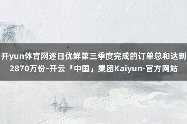 开yun体育网　　逐日优鲜第三季度完成的订单总和达到2870万份-开云「中国」集团Kaiyun·官方网站