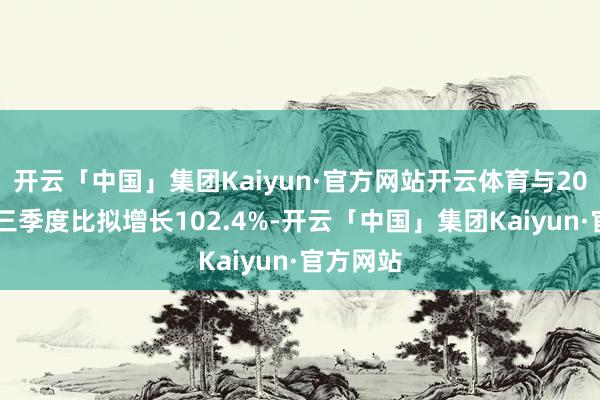 开云「中国」集团Kaiyun·官方网站开云体育与2020年第三季度比拟增长102.4%-开云「中国」集团Kaiyun·官方网站