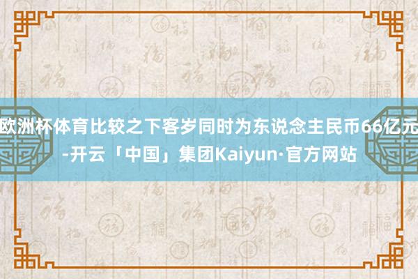 欧洲杯体育比较之下客岁同时为东说念主民币66亿元-开云「中国」集团Kaiyun·官方网站