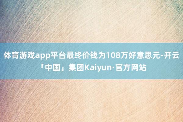 体育游戏app平台最终价钱为108万好意思元-开云「中国」集团Kaiyun·官方网站