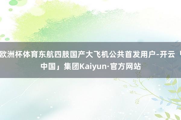 欧洲杯体育东航四肢国产大飞机公共首发用户-开云「中国」集团Kaiyun·官方网站