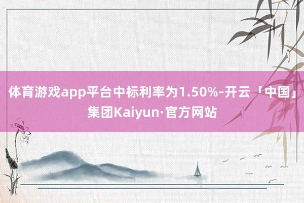 体育游戏app平台中标利率为1.50%-开云「中国」集团Kaiyun·官方网站