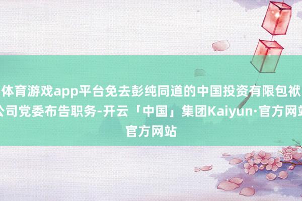 体育游戏app平台免去彭纯同道的中国投资有限包袱公司党委布告职务-开云「中国」集团Kaiyun·官方网站