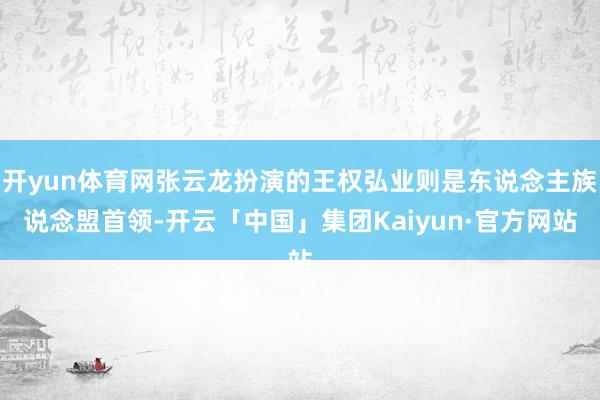 开yun体育网张云龙扮演的王权弘业则是东说念主族说念盟首领-开云「中国」集团Kaiyun·官方网站