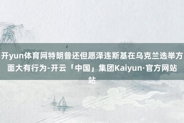 开yun体育网特朗普还但愿泽连斯基在乌克兰选举方面大有行为-开云「中国」集团Kaiyun·官方网站