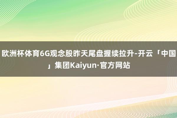 欧洲杯体育6G观念股昨天尾盘握续拉升-开云「中国」集团Kaiyun·官方网站