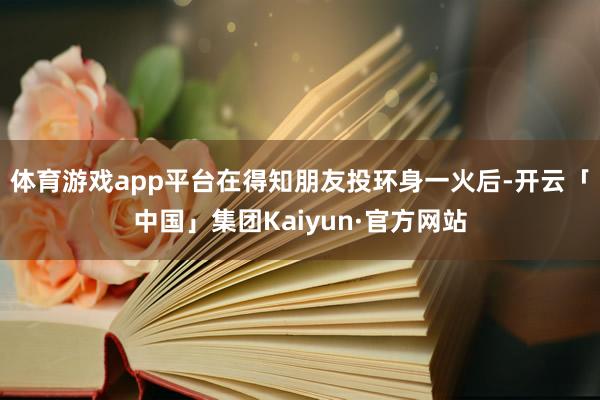 体育游戏app平台在得知朋友投环身一火后-开云「中国」集团Kaiyun·官方网站