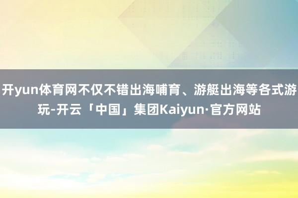 开yun体育网不仅不错出海哺育、游艇出海等各式游玩-开云「中国」集团Kaiyun·官方网站