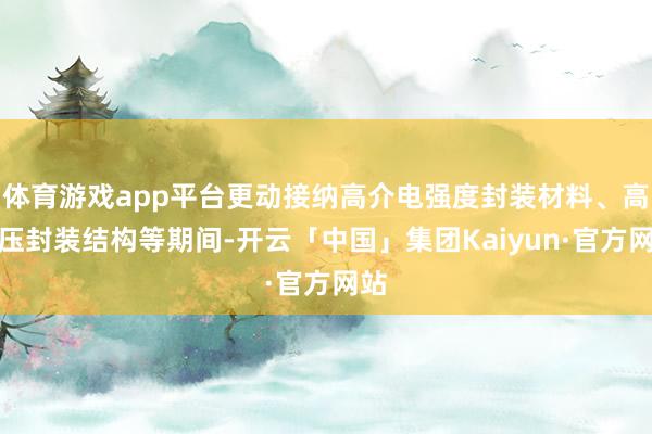 体育游戏app平台更动接纳高介电强度封装材料、高耐压封装结构等期间-开云「中国」集团Kaiyun·官方网站