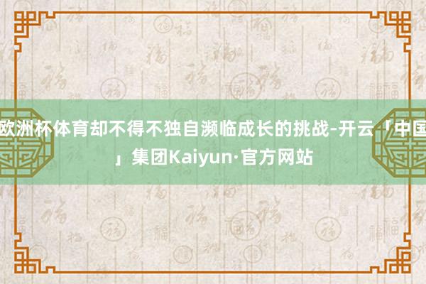 欧洲杯体育却不得不独自濒临成长的挑战-开云「中国」集团Kaiyun·官方网站