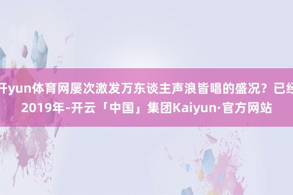 开yun体育网屡次激发万东谈主声浪皆唱的盛况？已经2019年-开云「中国」集团Kaiyun·官方网站
