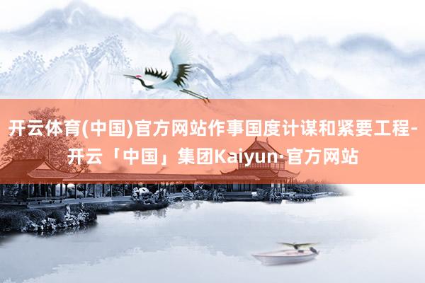 开云体育(中国)官方网站作事国度计谋和紧要工程-开云「中国」集团Kaiyun·官方网站