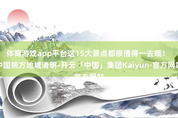 体育游戏app平台这15大景点都很值得一去哦！ 中国朔方地域清明-开云「中国」集团Kaiyun·官方网站