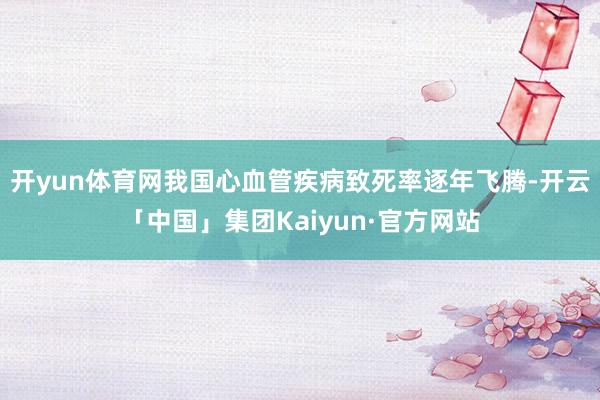 开yun体育网我国心血管疾病致死率逐年飞腾-开云「中国」集团Kaiyun·官方网站