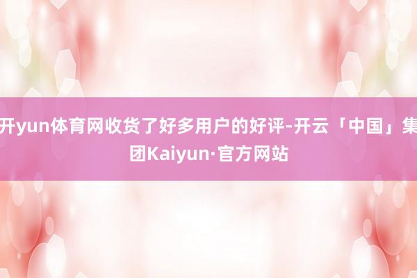 开yun体育网收货了好多用户的好评-开云「中国」集团Kaiyun·官方网站