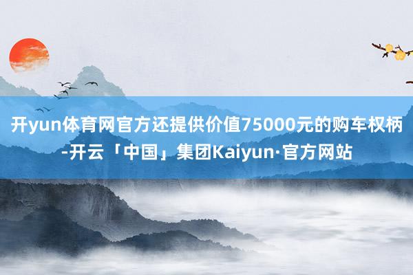 开yun体育网官方还提供价值75000元的购车权柄-开云「中国」集团Kaiyun·官方网站