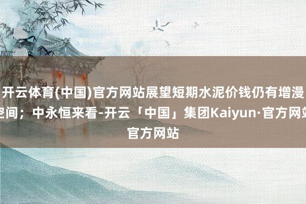 开云体育(中国)官方网站展望短期水泥价钱仍有增漫空间；中永恒来看-开云「中国」集团Kaiyun·官方网站