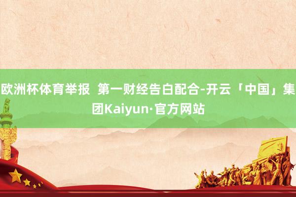 欧洲杯体育举报  第一财经告白配合-开云「中国」集团Kaiyun·官方网站