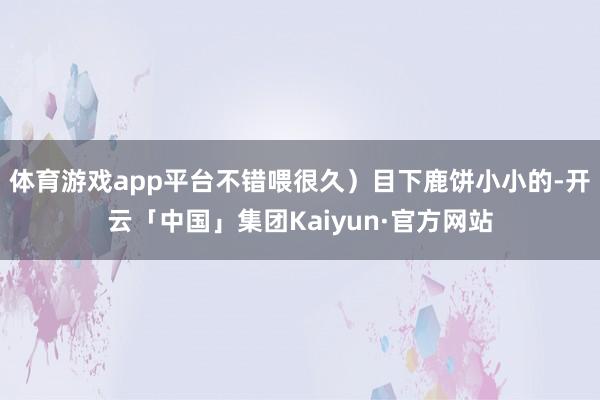 体育游戏app平台不错喂很久)目下鹿饼小小的-开云「中国」集团Kaiyun·官方网站