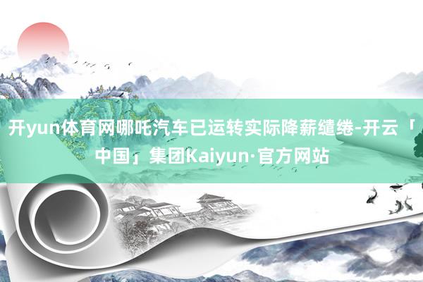 开yun体育网哪吒汽车已运转实际降薪缱绻-开云「中国」集团Kaiyun·官方网站