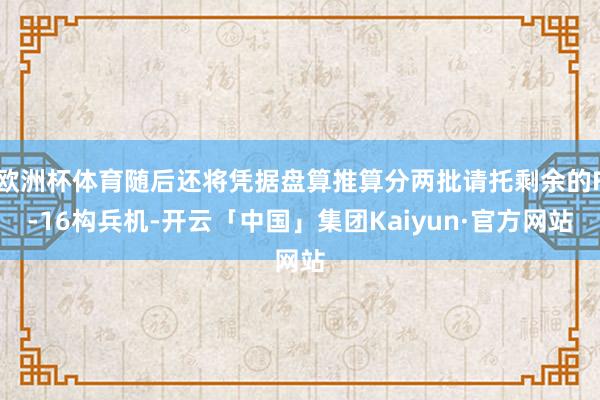 欧洲杯体育随后还将凭据盘算推算分两批请托剩余的F-16构兵机-开云「中国」集团Kaiyun·官方网站