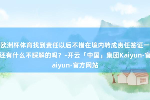 欧洲杯体育找到责任以后不错在境内转成责任签证一又友们还有什么不睬解的吗？-开云「中国」集团Kaiyun·官方网站