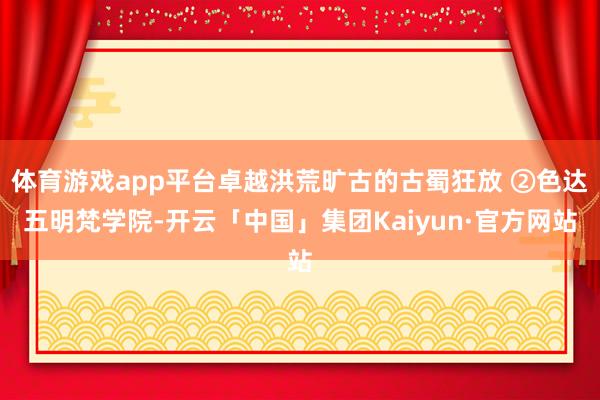 体育游戏app平台卓越洪荒旷古的古蜀狂放 ②色达五明梵学院-开云「中国」集团Kaiyun·官方网站