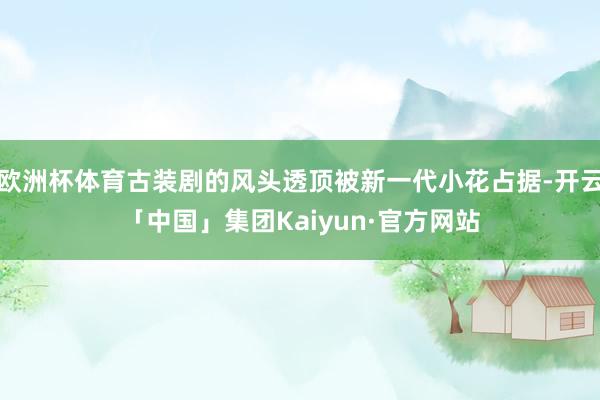 欧洲杯体育古装剧的风头透顶被新一代小花占据-开云「中国」集团Kaiyun·官方网站