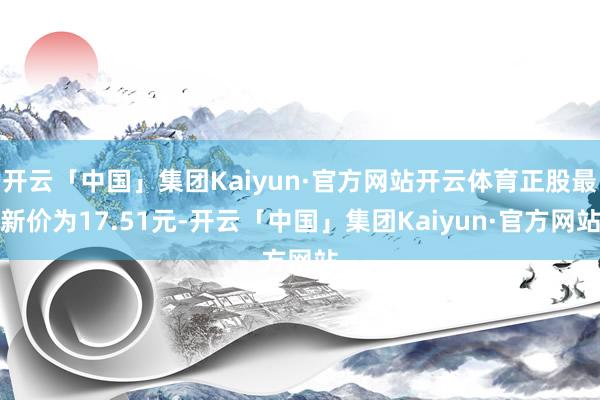 开云「中国」集团Kaiyun·官方网站开云体育正股最新价为17.51元-开云「中国」集团Kaiyun·官方网站