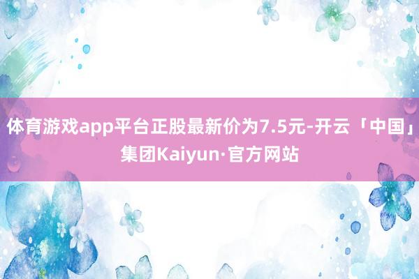 体育游戏app平台正股最新价为7.5元-开云「中国」集团Kaiyun·官方网站