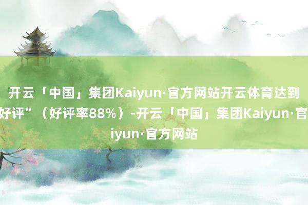 开云「中国」集团Kaiyun·官方网站开云体育达到“至极好评”（好评率88%）-开云「中国」集团Kaiyun·官方网站