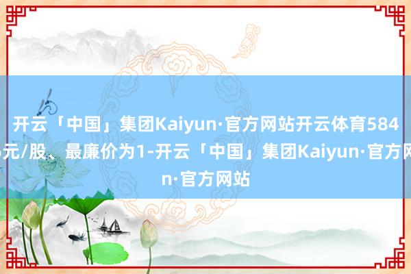 开云「中国」集团Kaiyun·官方网站开云体育584.06元/股、最廉价为1-开云「中国」集团Kaiyun·官方网站