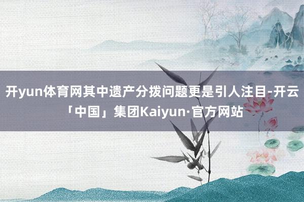 开yun体育网其中遗产分拨问题更是引人注目-开云「中国」集团Kaiyun·官方网站