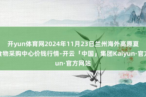 开yun体育网2024年11月23日兰州海外高原夏菜副食物采购中心价钱行情-开云「中国」集团Kaiyun·官方网站