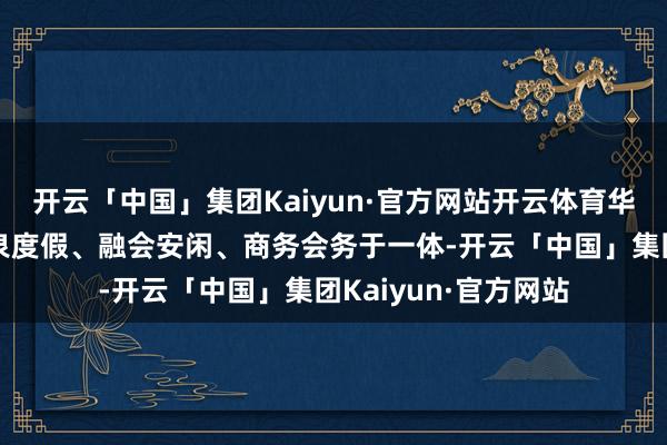 开云「中国」集团Kaiyun·官方网站开云体育华天城度假旅社集温泉度假、融会安闲、商务会务于一体-开云「中国」集团Kaiyun·官方网站